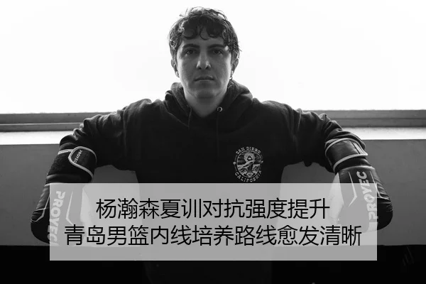 杨瀚森夏训对抗强度提升 青岛男篮内线培养路线愈发清晰 - 9game